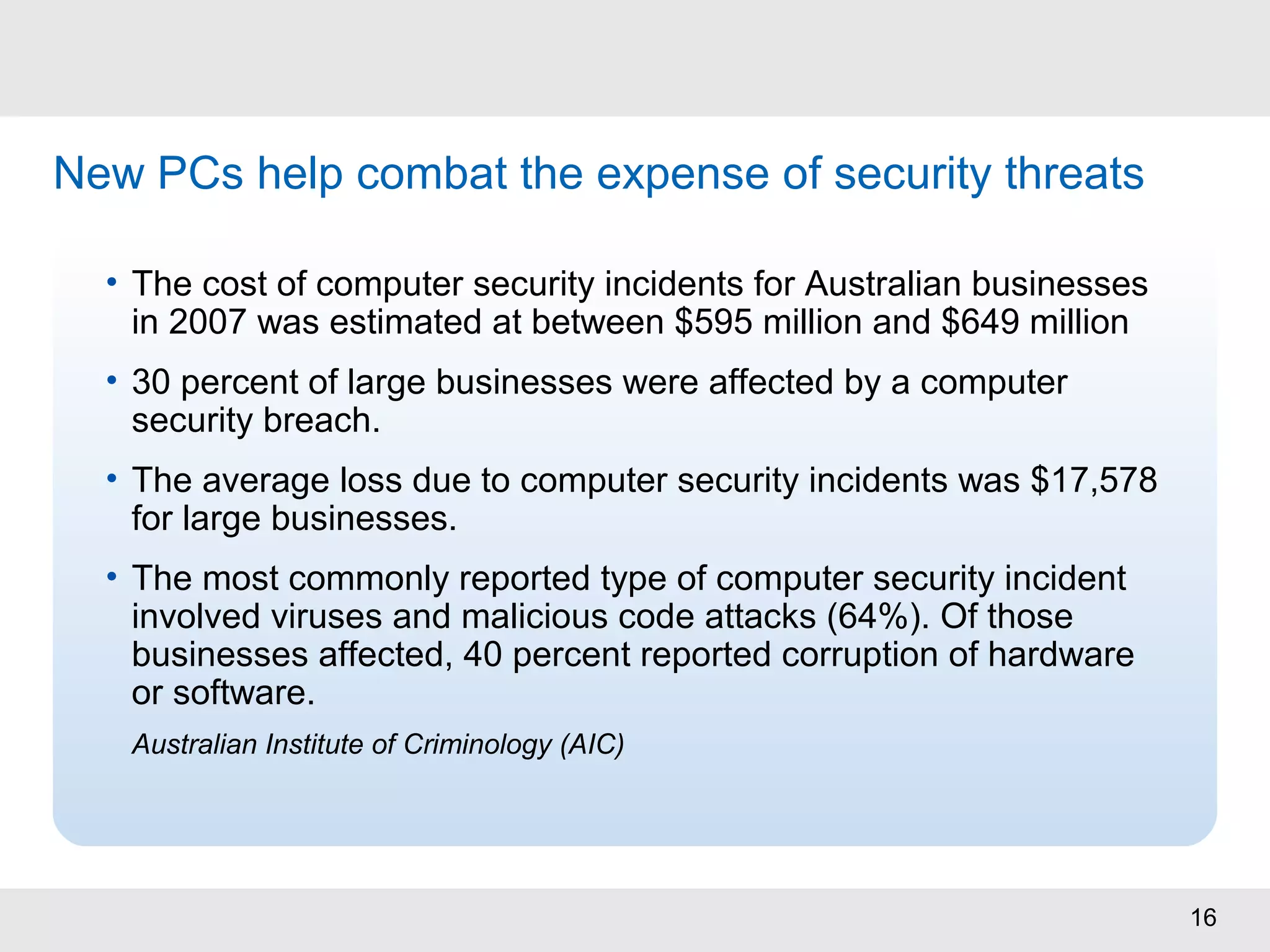 16
Source: Ponemon Institute/PGP Corporation – “2008 Annual Study: US Cost of Data Breach“
New PCs help combat the expense of security threats
• The cost of computer security incidents for Australian businesses
in 2007 was estimated at between $595 million and $649 million
• 30 percent of large businesses were affected by a computer
security breach.
• The average loss due to computer security incidents was $17,578
for large businesses.
• The most commonly reported type of computer security incident
involved viruses and malicious code attacks (64%). Of those
businesses affected, 40 percent reported corruption of hardware
or software.
Australian Institute of Criminology (AIC)
 