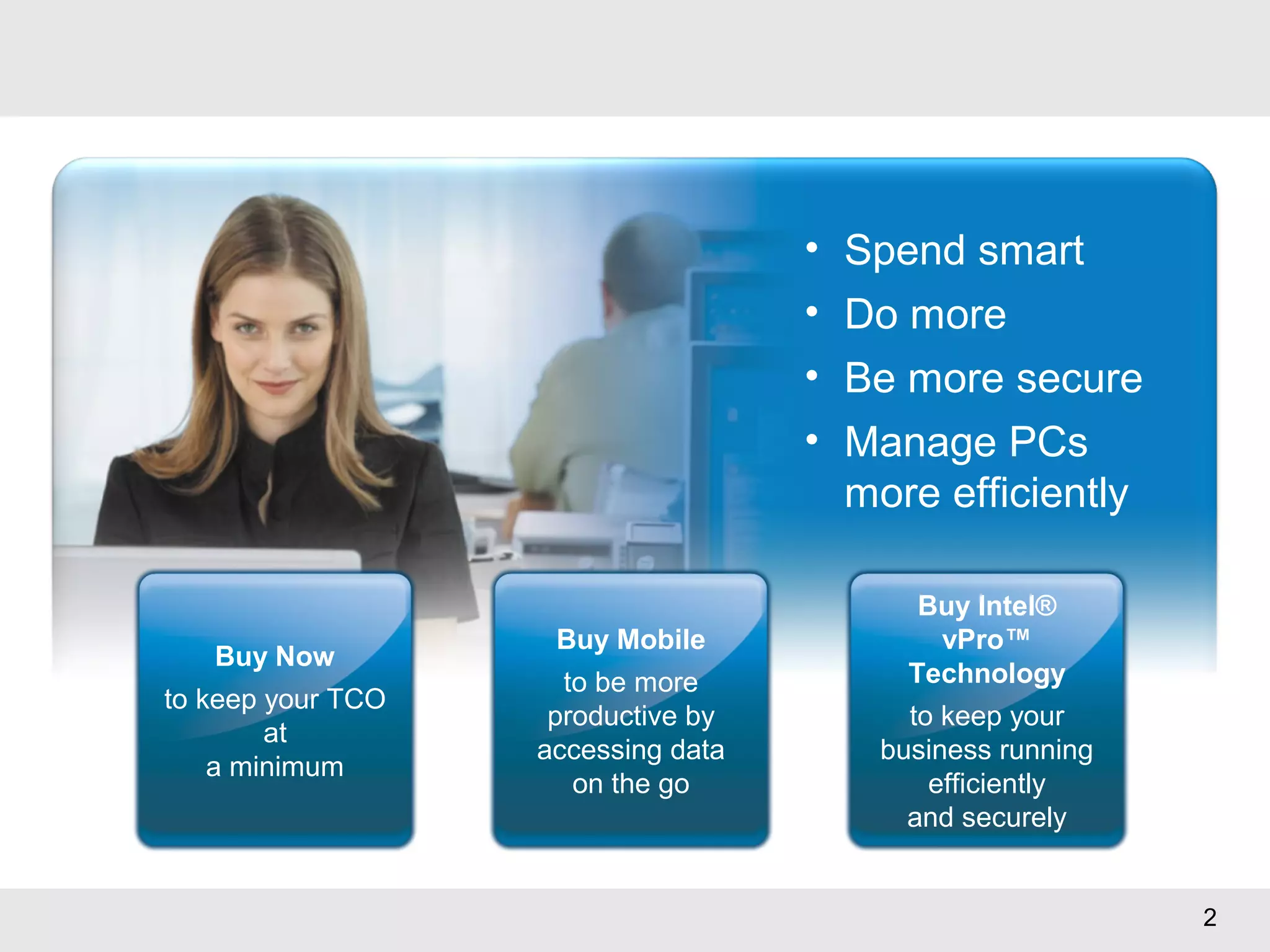 2
• Spend smart
• Do more
• Be more secure
• Manage PCs
more efficiently
Buy Now
to keep your TCO
at
a minimum
Buy Mobile
to be more
productive by
accessing data
on the go
Buy Intel®
vPro™
Technology
to keep your
business running
efficiently
and securely
 