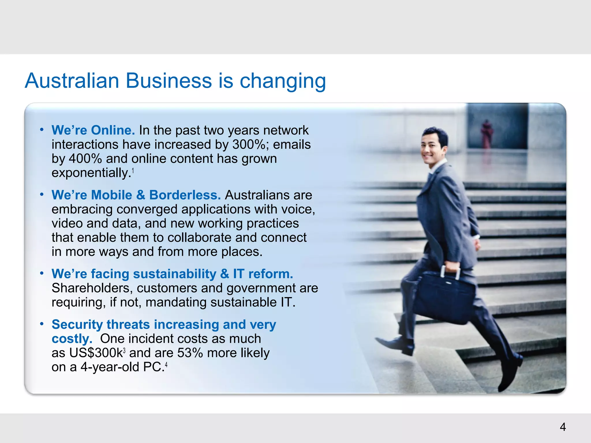 4
Australian Business is changing
• We’re Online. In the past two years network
interactions have increased by 300%; emails
by 400% and online content has grown
exponentially.1
• We’re Mobile & Borderless. Australians are
embracing converged applications with voice,
video and data, and new working practices
that enable them to collaborate and connect
in more ways and from more places.
• We’re facing sustainability & IT reform.
Shareholders, customers and government are
requiring, if not, mandating sustainable IT.
• Security threats increasing and very
costly. One incident costs as much
as US$300k3
and are 53% more likely
on a 4-year-old PC.4
 