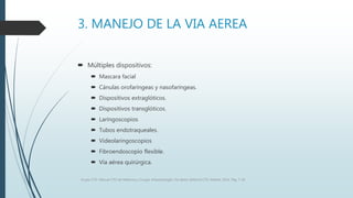 3. MANEJO DE LA VIA AEREA
 Múltiples dispositivos:
 Mascara facial
 Cánulas orofaríngeas y nasofaríngeas.
 Dispositivos extraglóticos.
 Dispositivos transglóticos.
 Laringoscopios
 Tubos endotraqueales.
 Videolaringoscopios
 Fibroendoscopio flexible.
 Vía aérea quirúrgica.
Grupo CTO. Manual CTO de Medicina y Cirugía. Anestesiología. Vía aérea. Editorial CTO. Madrid. 2014. Pág. 7-16.
 