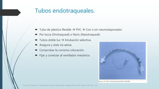 Tubos endotraqueales.
 Tubo de plástico flexible  PVC  Con o sin neumotaponador.
 Por boca (Orotraqueal) o Nariz (Nasotraqueal).
 Tubos doble luz  Intubación selectiva.
 Asegura y aísla vía aérea.
 Comprobar la correcta colocación.
 Fijar y conectar al ventilador mecánico.
Grupo CTO. Manual CTO de Medicina y Cirugía. Anestesiología. Vía aérea. Editorial CTO. Madrid. 2014. Pág. 7-16.
 