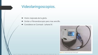 Videolaringoscopios.
 Visión mejorada de la glotis.
 Similar a Fibroendoscopio pero mas sencillo.
 Considerar en Cormack- Lehane IV.
Grupo CTO. Manual CTO de Medicina y Cirugía. Anestesiología. Vía aérea. Editorial CTO. Madrid. 2014. Pág. 7-16.
 