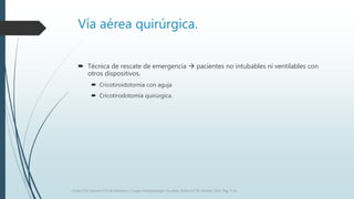 Vía aérea quirúrgica.
 Técnica de rescate de emergencia  pacientes no intubables ni ventilables con
otros dispositivos.
 Cricotiroidotomía con aguja
 Cricotirodotomía quirúrgica.
Grupo CTO. Manual CTO de Medicina y Cirugía. Anestesiología. Vía aérea. Editorial CTO. Madrid. 2014. Pág. 7-16.
 