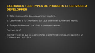 EXERCICES : LES TYPES DE PRODUITS ET SERVICES A
DEVELOPPER
1. Déterminez une offre d’accompagnement coaching,
2. Déterminez 5 à 10/12 formations que vous allez vendre sur votre site internet,
3. Essayez de déterminez une offre à abonnement mensuel.
Comment faire ?
Inspirez-vous de ce que fait la concurrence et déterminez un angle, une approche, un
positionnement particuliers.
 