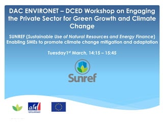 DAC ENVIRONET – DCED Workshop on Engaging
the Private Sector for Green Growth and Climate
Change
SUNREF (Sustainable Use of Natural Resources and Energy Finance)
Enabling SMEs to promote climate change mitigation and adaptation
Tuesday1st March, 14:15 – 15:45
 