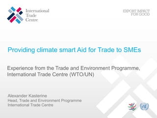 Providing climate smart Aid for Trade to SMEs
Experience from the Trade and Environment Programme,
International Trade Centre (WTO/UN)
Alexander Kasterine
Head, Trade and Environment Programme
International Trade Centre
 