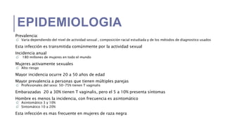 EPIDEMIOLOGIA
Prevalencia:
Varia dependiendo del nivel de actividad sexual , composición racial estudiada y de los métodos de diagnostico usados
Esta infección es transmitida comúnmente por la actividad sexual
Incidencia anual
180 millones de mujeres en todo el mundo
Mujeres activamente sexuales
Alto riesgo
Mayor incidencia ocurre 20 a 50 años de edad
Mayor prevalencia a personas que tienen múltiples parejas
Profesionales del sexo: 50-75% tienen T vaginalis
Embarazadas 20 a 30% tienen T vaginalis, pero el 5 a 10% presenta síntomas
Hombre es menos la incidencia, con frecuencia es asintomático
Asintomático 3 y 10%
Sintomático 10 a 20%
Esta infección es mas frecuente en mujeres de raza negra
 