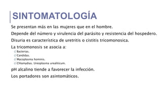 SINTOMATOLOGÍA
Se presentan más en las mujeres que en el hombre.
Depende del número y virulencia del parásito y resistencia del hospedero.
Disuria es característica de uretritis o cistitis tricomonosica.
La tricomonosis se asocia a:
Bacterias.
Candidas.
Mycoplasma hominis.
Chlamydias. Ureoplasma urealiticum.
pH alcalino tiende a favorecer la infección.
Los portadores son asintomáticos.
 
