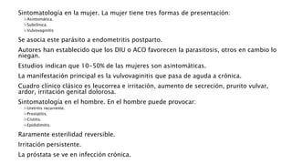 Sintomatología en la mujer. La mujer tiene tres formas de presentación:
Asintomática.
Subclínica.
Vulvovaginitis
Se asocia este parásito a endometritis postparto.
Autores han establecido que los DIU o ACO favorecen la parasitosis, otros en cambio lo
niegan.
Estudios indican que 10-50% de las mujeres son asintomáticas.
La manifestación principal es la vulvovaginitis que pasa de aguda a crónica.
Cuadro clínico clásico es leucorrea e irritación, aumento de secreción, prurito vulvar,
ardor, irritación genital dolorosa.
Sintomatología en el hombre. En el hombre puede provocar:
Uretritis recurrente.
Prostatitis.
Cistitis.
Epididimitis.
Raramente esterilidad reversible.
Irritación persistente.
La próstata se ve en infección crónica.
 
