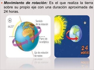  Movimiento de rotación: Es el que realiza la tierra
sobre su propio eje con una duración aproximada de
24 horas.
 