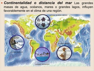  Continentalidad o distancia del mar Las grandes
masas de agua, océanos, mares o grandes lagos, influyen
favorablemente en el clima de una región.
 