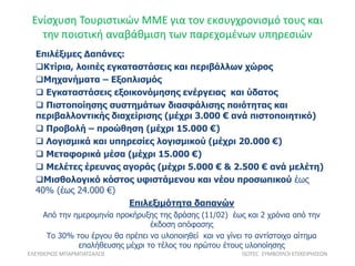 Ενίσχυση Τουριστικών ΜΜΕ για τον εκσυγχρονισμό τους και
την ποιοτική αναβάθμιση των παρεχομένων υπηρεσιών
ΕΛΕΥΘΕΡΙΟΣ ΜΠΑΡΜΠΑΤΣΑΛΟΣ ISOTEC ΣΥΜΒΟΥΛΟΙ ΕΠΙΧΕΙΡΗΣΕΩΝ
Επιλέξιμες Δαπάνες:
Κτίρια, λοιπές εγκαταστάσεις και περιβάλλων χώρος
Μηχανήματα – Εξοπλισμός
 Εγκαταστάσεις εξοικονόμησης ενέργειας και ύδατος
 Πιστοποίησης συστημάτων διασφάλισης ποιότητας και
περιβαλλοντικής διαχείρισης (μέχρι 3.000 € ανά πιστοποιητικό)
 Προβολή – προώθηση (μέχρι 15.000 €)
 Λογισμικά και υπηρεσίες λογισμικού (μέχρι 20.000 €)
 Μεταφορικά μέσα (μέχρι 15.000 €)
 Μελέτες έρευνας αγοράς (μέχρι 5.000 € & 2.500 € ανά μελέτη)
Μισθολογικό κόστος υφιστάμενου και νέου προσωπικού έως
40% (έως 24.000 €)
Eπιλεξιμότητα δαπανών
Από την ημερομηνία προκήρυξης της δράσης (11/02) έως και 2 χρόνια από την
έκδοση απόφασης
Το 30% του έργου θα πρέπει να υλοποιηθεί και να γίνει το αντίστοιχο αίτημα
επαλήθευσης μέχρι το τέλος του πρώτου έτους υλοποίησης
 
