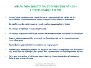 ΑΠΑΡΑΙΤΗΤΑ ΒΗΜΑΤΑ ΓΙΑ ΕΠΙΤΥΧΗΜΕΝΗ ΑΙΤΗΣΗ –
ΕΠΙΧΕΙΡΗΜΑΤΙΚΟ ΣΧΕΔΙΟ
• Συμμετέχουμε σε δράσεις που ταιριάζουν με το επιχειρηματικό μας σχέδιο και δεν
προσπαθούμε να προσαρμόσουμε το επιχειρηματικό μας σχέδιο στο πρόγραμμα
• Διασφαλίσουμε ότι καλύπτουμε τα τυπικά κριτήρια συμμετοχής στη δράση
• Επιλέγουμε με προσοχή τους συνεργάτες μας
• Επιλέγουμε να χρηματοδοτήσουμε πραγματικές ανάγκες και έχει προηγηθεί έρευνα αγοράς
• Συγκεντρώνουμε έγκαιρα όλα τα απαραίτητα δικαιολογητικά και δεν τα αφήνουμε για
τελευταία στιγμή
• Το επενδυτικό μας σχέδιο είναι ρεαλιστικό και τεκμηριωμένο
• Μελετούμε με προσοχή τις οδηγίες και συζητάμε τα «δύσκολα» σημεία με τους συνεργάτες
μας. Λύνουμε όλες τις απορίες που έχουμε πριν την εκπόνηση του επιχειρηματικού σχεδίου
• Ελέγχουμε τα κριτήρια αξιολόγησης προκειμένου να έχουμε μια ρεαλιστική εικόνα της
βαθμολογίας που θα πάρουμε
ΕΛΕΥΘΕΡΙΟΣ ΜΠΑΡΜΠΑΤΣΑΛΟΣ
ISOTEC ΣΥΜΒΟΥΛΟΙ ΕΠΙΧΕΙΡΗΣΕΩΝ
 