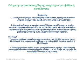 Ενίσχυση της αυτοαπασχόλησης πτυχιούχων τριτοβάθμιας
εκπαίδευσης
ΕΛΕΥΘΕΡΙΟΣ ΜΠΑΡΜΠΑΤΣΑΛΟΣ ISOTEC ΣΥΜΒΟΥΛΟΙ ΕΠΙΧΕΙΡΗΣΕΩΝ
Δικαιούχοι
1. Άνεργοι πτυχιούχοι τριτοβάθμιας εκπαίδευσης, εγγεγραμμένοι στα
μητρώα ανέργων του ΟΑΕΔ, κατά την υποβολή της αίτησης
2. Φυσικά πρόσωπα πτυχιούχοι τριτοβάθμιας εκπαίδευσης, οι οποίοι,
κατά την ημερομηνία δημοσίευσης της Πρόσκλησης, ασκούν συναφή με
την ειδικότητά τους επαγγελματική δραστηριότητα και δεν έχουν σχέση
μισθωτής εργασίας, ούτε λαμβάνουν σύνταξη γήρατος.
Προσοχή!!!
Το ατομικό εισόδημα του ενδιαφερόμενου κατά το έτος 2015 θα πρέπει να είναι ≤
20.000 ευρώ ή το οικογενειακό εισόδημα κατά το έτος 2015 θα πρέπει να είναι ≤
35.000 ευρώ.
Ο ενδιαφερόμενος θα πρέπει να μην έχει εγκριθεί και να μην έχει λάβει ενίσχυση
από συγχρηματοδοτούμενα προγράμματα από την 1.01.2012 μέχρι και την μέχρι και
την ημερομηνία υποβολή της αίτησης.
 