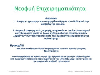 Νεοφυή Επιχειρηματικότητα
ΕΛΕΥΘΕΡΙΟΣ ΜΠΑΡΜΠΑΤΣΑΛΟΣ ISOTEC ΣΥΜΒΟΥΛΟΙ ΕΠΙΧΕΙΡΗΣΕΩΝ
Δικαιούχοι
1. Άνεργοι εγγεγραμμένοι στα μητρώα ανέργων του ΟΑΕΔ κατά την
υποβολή της αίτησης.
2. Ατομικοί επιχειρηματίες παροχής υπηρεσιών οι οποίοι είναι ενεργοί
επιτηδευματίες χωρίς να έχουν σχέση μισθωτής εργασίας και δεν
λαμβάνουν σύνταξη γήρατος κατά την ημερομηνία δημοσίευσης της
πρόσκλησης
Προσοχή!!!
Δεν είναι επιλέξιμοι ατομικοί επιχειρηματίες οι οποίοι ασκούν εμπορική
δραστηριότητα
Ο ενδιαφερόμενος θα πρέπει να μην έχει εγκριθεί και να μην έχει λάβει ενίσχυση
από συγχρηματοδοτούμενα προγράμματα από την 1.01.2012 μέχρι και την μέχρι και
την ημερομηνία υποβολή της αίτησης.
 