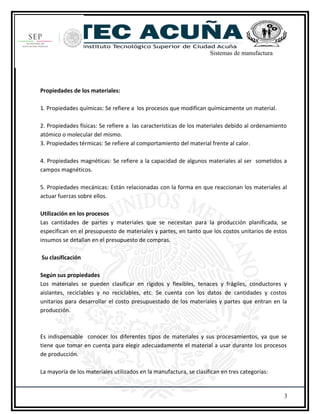 Sistemas de manufactura
Propiedades de los materiales:
1. Propiedades químicas: Se refiere a los procesos que modifican químicamente un material.
2. Propiedades físicas: Se refiere a las características de los materiales debido al ordenamiento
atómico o molecular del mismo.
3. Propiedades térmicas: Se refiere al comportamiento del material frente al calor.
4. Propiedades magnéticas: Se refiere a la capacidad de algunos materiales al ser sometidos a
campos magnéticos.
5. Propiedades mecánicas: Están relacionadas con la forma en que reaccionan los materiales al
actuar fuerzas sobre ellos.
Utilización en los procesos
Las cantidades de partes y materiales que se necesitan para la producción planificada, se
especifican en el presupuesto de materiales y partes, en tanto que los costos unitarios de estos
insumos se detallan en el presupuesto de compras.
Su clasificación
Según sus propiedades
Los materiales se pueden clasificar en rígidos y flexibles, tenaces y frágiles, conductores y
aislantes, reciclables y no reciclables, etc. Se cuenta con los datos de cantidades y costos
unitarios para desarrollar el costo presupuestado de los materiales y partes que entran en la
producción.
Es indispensable conocer los diferentes tipos de materiales y sus procesamientos, ya que se
tiene que tomar en cuenta para elegir adecuadamente el material a usar durante los procesos
de producción.
La mayoría de los materiales utilizados en la manufactura, se clasifican en tres categorías:
3
 