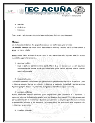 Sistemas de manufactura
• Metales
• Cerámicos
• Polímeros
Que a su vez cada uno de estos materiales se divide en distintos grupos es decir.
Metales
Los metales se dividen en dos grupos básicos que son los ferrosos y no ferrosos.
Los metales ferrosos: se basan en las aleaciones de hierro y carbono, de lo cual se forman el
acero y el hierro colado.
Acero, puede haber 4 clases de acero como lo son, acero al carbón, bajos en aleación, aceros
inoxidables y para herramientas.
1- Aceros al carbón:
• Bajo en carbono contiene menos del 0.20% de C. y sus aplicaciones son en las piezas
automotrices de lámina, placas para fabricación y vías férreas. Fácil de formar, con una
resistencia elevada.
2- Bajos en aleación:
Contienen elementos adicionales que proporcionan propiedades mecánicas superiores como
resistencia, dureza, dureza en caliente, resistencia al desgaste, tenacidad y combinaciones.
Algunos ejemplos de esto son, el cromo, manganeso, molibdeno, níquel y vanadio.
3- Aceros inoxidables:
Aceros altamente aleados diseñados para proporcionar gran resistencia a la corrosión. El
elemento principal de la aleación es el cromo, por lo general arriba del 15%. Estos se destacan
por su combinación de resistencia y ductilidad, usualmente se emplean para fabricar equipo de
procesamiento químico y de alimentos, así como piezas de maquinaria que requieren alta
resistencia a la corrosión.
4- Para herramientas:
4
 