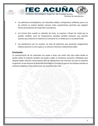 Sistemas de manufactura
• Los polímeros termoplásticos son materiales solidos a temperatura ambiente, pero si se
les calienta se vuelven líquidos viscosos. Estas características permiten que adopten
formas de productos de modo fácil y económico.
• Los termos fijos cuando se calientan de inicio, se suavizan y fluyen de modo que se
pueden moldear, pero las temperaturas elevadas también producen una reacción
química que endurece el material y lo convierte en un sólido que no se puede fundir.
• Los elastómeros son los cauchos. Se trata de polímeros que presentan alargamiento
elástico extremo si se les sujeta a un esfuerzo mecánico relativamente débil.
Conclusión:
La caracterización de los materiales nos ayuda a tener una visión más clara sobre donde se
puede utilizar el material, también nos ayuda a saber la resistencia, duración y fiabilidad, para
después poder utilizarlo. Como hemos visto las aplicaciones más comunes son para la industria
en general, lo que favorece al desarrollo tecnológico y humano ya que en los tiempos actuales es
necesario adaptarse a los avances que nos envuelven día a día.
6
 