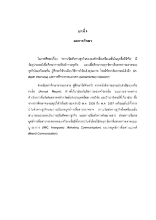  
 
บทที่ 4
ผลการศึกษา
ในการศึกษาเรื่อง “การปรับตัวทางธุรกิจขององคกรสื่อเครือเนชั่นในยุคสื่อดิจิทัล” มี
วัตถุประสงคเพื่อศึกษาการปรับตัวทางธุรกิจ และเพื่อศึกษากลยุทธการสื่อสารการตลาดของ
ธุรกิจในเครือเนชั่น ผูศึกษาใชระเบียบวิธีการวิจัยเชิงคุณภาพ โดยใชการสัมภาษณเชิงลึก (In-
depth Interview) และการศึกษาจากเอกสาร (Documentary Research)
สําหรับการศึกษาจากเอกสาร ผูศึกษาไดคนควา จากหนังสือรายงานประจําปของเครือ
เนชั่น (Annual Report) ขาวที่เกี่ยวของกับกิจการของเครือเนชั่น แบบรายงานผลการ
ดําเนินการที่แจงตอตลาดหลักทรัพยแหงประเทศไทย งานวิจัย และวิทยานิพนธที่เกี่ยวของ ซึ่ง
จากการศึกษาพอจะสรุปไดวาในชวงระหวางป พ.ศ. 2538 ถึง พ.ศ. 2557 เครือเนชั่นมีทั้งการ
ปรับตัวทางธุรกิจและการปรับกลยุทธการสื่อสารการตลาด การปรับตัวทางธุรกิจในเครือเนชั่น
สามารถแบงออกเปนการปรับทิศทางธุรกิจ และการปรับตัวทางดานงานขาว สวนการปรับกล
ยุทธการสื่อสารการตลาดของเครือเนชั่นมีทั้งการปรับตัวโดยใชกลยุทธการสื่อสารการตลาดแบบ
บูรณาการ (IMC: Intergrated Marketing Communicaiton) และกลยุทธการสื่อสารแบรนด
(Brand Communication)
 