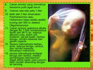 8. Cairan amnion yang normalnya
berwarna putih,agak keruh
9. Volume rata-rata yaitu 1 liter
10. lebih dari 2 liter dinamakan
Polyhidramnion atau
Hidramnion kalau terlalu sedikit
kurang dari 500 cc disebut
Oligohidramnion
11. Cairan amnion reaksinya alkalis
dengan BJ 1.008, komposisinya
terdiri dari 99 % air, sisanya
albumin,urea, asam urik,
kreatinin, sel-sel epitel, rambut
lanugo, verniks kaseosa dan
garam organik.
12. Secara makroskopis berbau
amis, adanya lanugo, rambut,
dan verniks kaseosa,
bercampur mekonium.
13. secara mikroskopis terdapat
lanugo dan rambut, melalui
pemeriksaan laboratorium
dapat dilihat kadar urea (ureum)
lebih rendah dibanding dengan
air kencing.
 