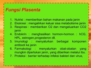 Fungsi Plasenta
1. Nutrisi : memberikan bahan makanan pada janin
2. Ekskresi : mengalirkan keluar sisa metabolisme janin
3. Respirasi : memberikan O2 dan mengeluarkan CO2
janin
4. Endokrin : menghasilkan hormon-hormon : hCG,
HPL, estrogen,progesteron dll.
5. Imunologi : menyalurkan berbagai komponen
antibodi ke janin
6. Farmakologi : menyalurkan obat-obatan yang
mungkin diperlukan janin, yang diberikan melalui ibu.
7. Proteksi : barrier terhadap infeksi bakteri dan virus,
 