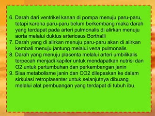 6. Darah dari ventrikel kanan di pompa menuju paru-paru,
tetapi karena paru-paru belum berkembang maka darah
yang terdapat pada arteri pulmonalis di alirkan menuju
aorta melalui duktus arteriosus Borthalli
7. Darah yang di alirkan menuju paru-paru akan di alirkan
kembali menuju jantung melalui vena pulmonalis
8. Darah yang menuju plasenta melalui arteri umbilikalis
terpecah menjadi kapiler untuk mendapatkan nutrisi dan
O2 untuk pertumbuhan dan perkembangan janin
9. Sisa metabolisme janin dan CO2 dilepaskan ke dalam
sirkulasi retroplasenter untuk selanjutnya dibuang
melalui alat pembuangan yang terdapat di tubuh ibu.
 