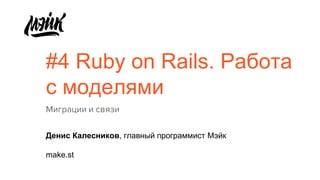 #4 Ruby on Rails. Работа
с моделями
Миграции и связи
Денис Калесников, главный программист Мэйк
make.st
 