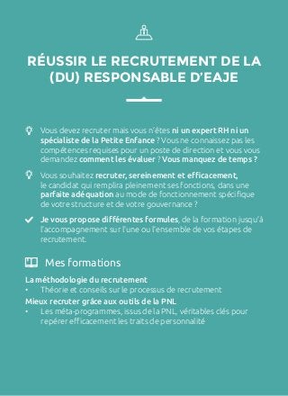 RÉUSSIR LE RECRUTEMENT DE LA
(DU) RESPONSABLE D’EAJE
Vous devez recruter mais vous n’êtes ni un expert RH ni un
spécialiste de la Petite Enfance ? Vous ne connaissez pas les
compétences requises pour un poste de direction et vous vous
demandez comment les évaluer ? Vous manquez de temps ?
Vous souhaitez recruter, sereinement et efficacement,
le candidat qui remplira pleinement ses fonctions, dans une
parfaite adéquation au mode de fonctionnement spécifique
de votre structure et de votre gouvernance ?
Je vous propose différentes formules, de la formation jusqu’à
l’accompagnement sur l’une ou l’ensemble de vos étapes de
recrutement.
La méthodologie du recrutement
•	 Théorie et conseils sur le processus de recrutement
Mieux recruter grâce aux outils de la PNL
•	 Les méta-programmes, issus de la PNL, véritables clés pour
repérer efficacement les traits de personnalité
Mes formations
 