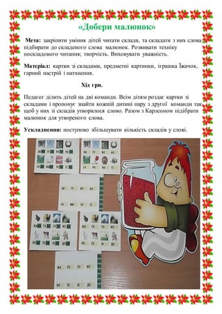 «Добери малюнок»
Мета: закріпити уміння дітей читати склади, та складати з них слова,
підбирати до складеного слова малюнок. Розвивати техніку
поскладового читання; творчість. Виховувати уважність.
Матеріал: картки зі складами, предметні картинки, іграшка Їжачок,
гарний настрій і натхнення.
Хід гри.
Педагог ділить дітей на дві команди. Всім дітям роздає картки зі
складами і пропонує знайти кожній дитині пару з другої команди так,
щоб у них зі складів утворилося слово. Разом з Карлсоном підібрати
малюнок для утвореного слова.
Ускладнення: поступово збільшувати кількість складів у слові.
 