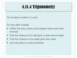 4.11.4 Trigonometry
The student is able to (I can):
For any right triangle
• Define the sine, cosine, and tangent ratios and their• Define the sine, cosine, and tangent ratios and their
inverses
• Find the measure of a side given a side and an angle
• Find the measure of an angle given two sides
• Use trig ratios to solve problems
 