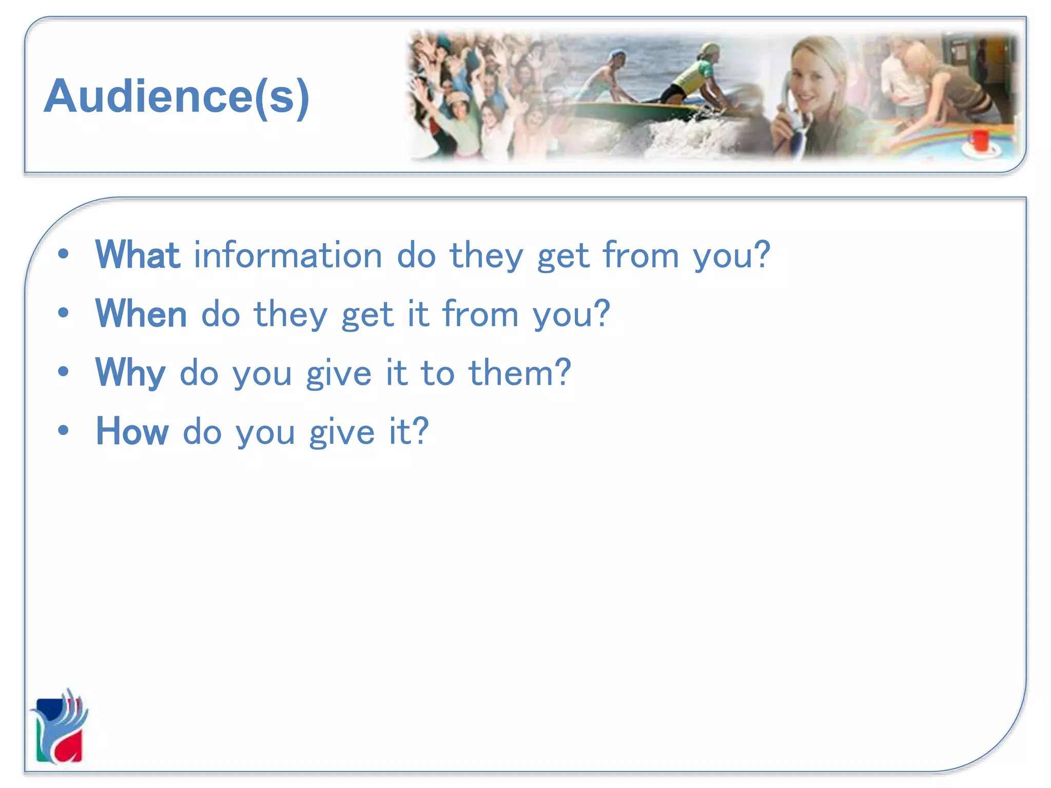 Audience(s)
• What information do they get from you?
• When do they get it from you?
• Why do you give it to them?
• How do you give it?
 