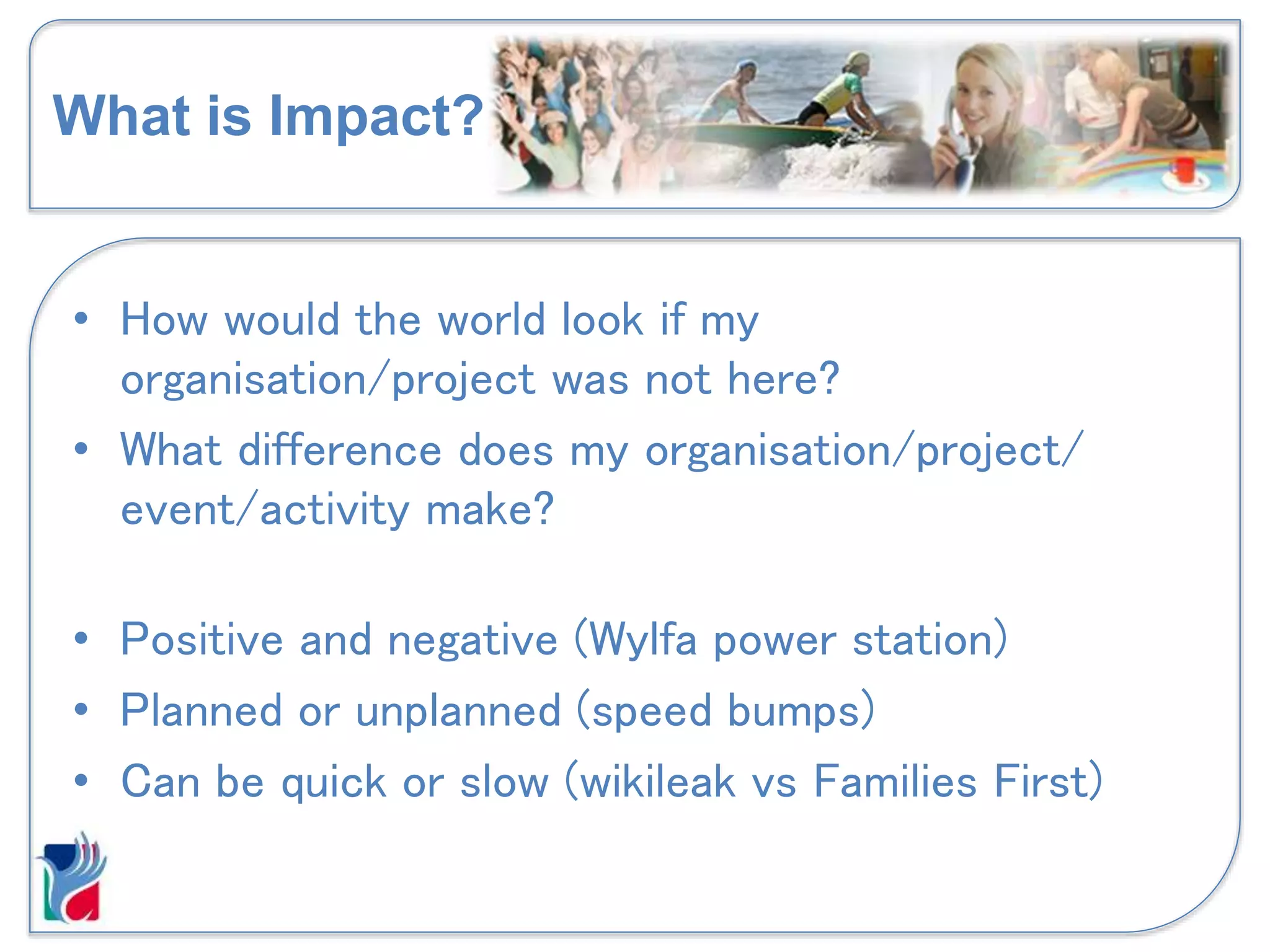 What is Impact?
• How would the world look if my
organisation/project was not here?
• What difference does my organisation/project/
event/activity make?
• Positive and negative (Wylfa power station)
• Planned or unplanned (speed bumps)
• Can be quick or slow (wikileak vs Families First)
 