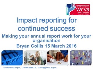 Impact reporting for
continued success
Making your annual report work for your
organisation
Bryan Collis 15 March 2016
 www.wcva.org.uk  0800 2888 329  help@wcva.org.uk
 