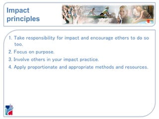 Impact
principles
1. Take responsibility for impact and encourage others to do so
too.
2. Focus on purpose.
3. Involve others in your impact practice.
4. Apply proportionate and appropriate methods and resources.
 