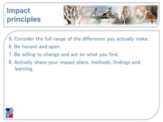 Impact
principles
5. Consider the full range of the difference you actually make.
6. Be honest and open.
7. Be willing to change and act on what you find.
8. Actively share your impact plans, methods, findings and
learning.
 