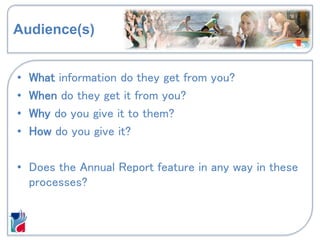 Audience(s)
• What information do they get from you?
• When do they get it from you?
• Why do you give it to them?
• How do you give it?
• Does the Annual Report feature in any way in these
processes?
 
