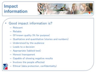 Impact
information
• Good impact information is?
– Relevant
– Reliable
– Of known quality (fit for purpose)
– Qualitative and quantitative (stories and numbers)
– Understood by the audience
– Leads to a decision
– Appropriate (tabloid test)
– Honest/transparent
– Capable of showing negative results
– Involves the people affected
– Ethical (data protection, confidentiality)
 