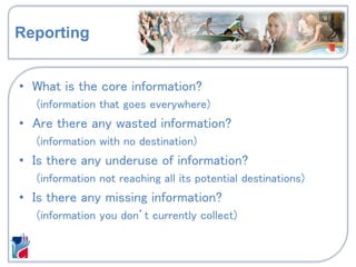 Reporting
• What is the core information?
(information that goes everywhere)
• Are there any wasted information?
(information with no destination)
• Is there any underuse of information?
(information not reaching all its potential destinations)
• Is there any missing information?
(information you don’t currently collect)
 