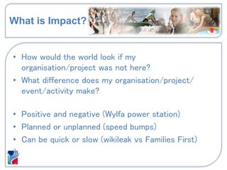 What is Impact?
• How would the world look if my
organisation/project was not here?
• What difference does my organisation/project/
event/activity make?
• Positive and negative (Wylfa power station)
• Planned or unplanned (speed bumps)
• Can be quick or slow (wikileak vs Families First)
 