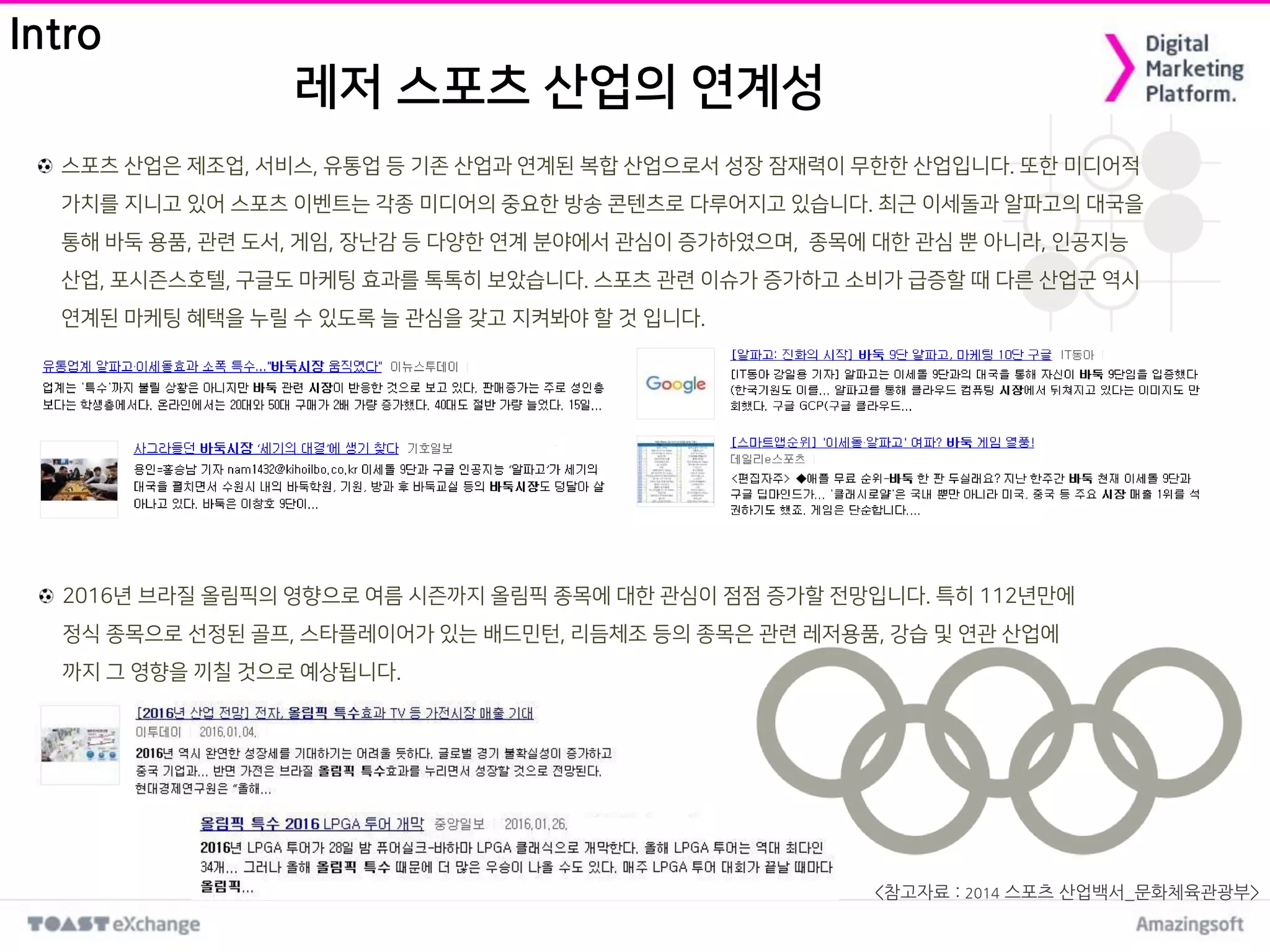 레저 스포츠 산업의 연계성
스포츠 산업은 제조업, 서비스, 유통업 등 기존 산업과 연계된 복합 산업으로서 성장 잠재력이 무한한 산업입니다. 또한 미디어적
가치를 지니고 있어 스포츠 이벤트는 각종 미디어의 중요한 방송 콘텐츠로 다루어지고 있습니다. 최근 이세돌과 알파고의 대국을
통해 바둑 용품, 관련 도서, 게임, 장난감 등 다양한 연계 분야에서 관심이 증가하였으며, 종목에 대한 관심 뿐 아니라, 인공지능
산업, 포시즌스호텔, 구글도 마케팅 효과를 톡톡히 보았습니다. 스포츠 관련 이슈가 증가하고 소비가 급증할 때 다른 산업군 역시
연계된 마케팅 혜택을 누릴 수 있도록 늘 관심을 갖고 지켜봐야 할 것 입니다.
Intro
<참고자료 : 2014 스포츠 산업백서_문화체육관광부>
2016년 브라질 올림픽의 영향으로 여름 시즌까지 올림픽 종목에 대한 관심이 점점 증가할 전망입니다. 특히 112년만에
정식 종목으로 선정된 골프, 스타플레이어가 있는 배드민턴, 리듬체조 등의 종목은 관련 레저용품, 강습 및 연관 산업에
까지 그 영향을 끼칠 것으로 예상됩니다.
 