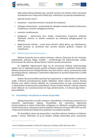 10
Kurs: Zasady pielęgnacji włosów
tylko jedną funkcję działania (np. suszarki ręczne) oraz złożone, które sterowane
są komputerowo i mają wiele funkcji (np.: nawilżacze czy aparaty kompaktowe).
Aparaty stosuje się do2:
 strzyżenia – nożyczki termiczne, maszynki do strzyżenia;
 zabiegów chemicznych – promienniki do zabiegów trwałej ondulacji, farbowania,
rozjaśniania, suszenia i pielęgnacji włosów;
 suszenia i modelowania;
 pielęgnacji – wytwarzana para wodna i temperatura w aparacie zwiększa
chłonność włosów, co ułatwia osadzanie się substancji pielęgnacyjnych we
włosach;
 diagnozowania włosów – oceny stanu włosów i skóry głowy, np. mikrokamera,
która pozwala na określenie fazy wzrostu włosów, grubości i stopnia ich
uszkodzenia.
4.2.5 Bielizna fryzjerska i jednorazowa
Bielizna fryzjerska jest to odzież ochronna, robocza. Zaliczamy do niej: fartuchy,
podwłośniki, peleryny długie i krótkie – wielokrotnego lub jednorazowego użytku,
przeznaczone do ochrony odzieży klienta i fryzjera przed zniszczeniem.
Ze względów higienicznych dąży się do stosowania bielizny jednorazowego
użytku. Jest to najbezpieczniejszy sposób uniknięcia zakażeń w zakładach fryzjerskich.
Bielizna przeznaczona do obsługi klientów musi być świeża i czysta, przeznaczona tylko
dla jednego klienta, wykonana z materiałów odpornych na wysoką temperaturę i środki
dezynfekcyjne.
Szatnie dla pracowników powinny być wyposażone w odpowiednio oznakowane
szafki, w których przechowywana będzie oddzielnie odzież robocza i własna. Brudną
bieliznę oraz odzież roboczą składuje się w pomieszczeniu do tego przeznaczonym,
w odpowiednio oznakowanych pojemnikach. Pranie brudnej bielizny i odzieży roboczej
może odbywać się w przeznaczonym do tego pomieszczeniu, a w sytuacji jego braku –
poza zakładem.
4.3 Dezynfekcja i sterylizacja w salonie fryzjerskim
Zabiegi fryzjerskie są ściśle związane z dezynfekcją i sterylizacją, ponieważ są to
czynności zapewniające higienę. Dezynfekcja jest czynnością higieniczną
przeprowadzaną w salonie fryzjerskim, polegającą na odkażaniu narzędzi, przyborów
i powierzchni pracy; zabezpiecza przed ryzykiem zakażenia wirusami HBV, HCV czy HIV,
a także przed zakażeniem bakteriami, grzybami czy prątkami gruźlicy.
Do dezynfekcji używa się preparatów o szerokim zakresie działania na bakterie,
grzyby i wirusy. Wykonuje się ją po każdym zabiegu fryzjerskim przez zanurzenie,
2 Fiest B., Kulikowska-Jakubik T., Richter M., Fryzjerstwo. Podstawy, WSiP, Warszawa 2011.
 
