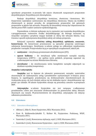 11
Kurs: Zasady pielęgnacji włosów
spryskanie preparatem w aerozolu lub użycie chusteczek nasączonych preparatem
dezynfekcyjnym. Dezynfekcja jest obowiązkowa.
Rodzaje dezynfekcji: dezynfekcja termiczna, chemiczna i komorowa. We
fryzjerstwie największe zastosowane ma dezynfekcja chemiczna. Używa się środków
chemicznych w postaci proszku do przygotowania preparatów lub gotowych
preparatów w płynie lub aerozolu. Preparaty do dezynfekcji muszą być dopuszczone do
obrotu przez PZH i nadzór sanitarno-epidemiologiczny.
Pojemnikiem, w którym wykonuje się te czynności, jest wanienka dezynfekcyjna
z przygotowanym roztworem środka dezynfekującego, do którego wrzucane są
wszystkie narzędzia i przybory mające kontakt ze skórą lub włosami klienta. Czas
trwania i sposób wykonywania dezynfekcji zależy od rodzaju preparatu.
Kolejność czynności: właściwy zabieg dezynfekcji, opłukanie, osuszenie,
konserwacja. Do konserwacji przeznaczone są specjalne preparaty zawierające
substancje konserwujące. Sterylizacja w salonie polega na całkowitym wyjałowieniu
przyborów i narzędzi. Przeprowadza się ją w specjalnych urządzeniach, takich jak:
 sanityzator – sterylizacja promieniami ultrafioletowymi (UV);
 aparat kulkowy – do sterylizacji tylko metalowych narzędzi wysoką
temperaturą (240°C) – nie spełnia norm polskich, proponuję zapoznać się
z informacjami na stronie Ministerstwa Zdrowia;
 sterylizator – do sterylizowania wielu kompletów narzędzi odpornych na
działanie wysokiej temperatury.
Aseptyka i antyseptyka
Aseptyka jest to dążenie do jałowości pomieszczeń, narzędzi, materiałów
stosowanych do wykonywania usług i przedmiotów usytuowanych w miejscu pracy
fryzjera; to zapobieganie przedostaniu się drobnoustrojów chorobotwórczych do
środowiska pracy; do tych działań zalicza się też dokładne mycie i dezynfekowanie rąk
przed i po usłudze. W salonie fryzjerskim stosuje się procedury zawarte w przepisach
BHP.
Antyseptyka w salonie fryzjerskim nie jest związana z odkażaniem
przedmiotów; celem jest niszczenie drobnoustrojów na powierzchni skóry, błonach
śluzowych czy ranach. W przeciwieństwie do dezynfekcji, antyseptyka nie dotyczy
odkażania przedmiotów.
4.4 Literatura
4.4.1 Literatura obowiązkowa
 Albinus I., Silke D., Nowe fryzjerstwo, REA, Warszawa 2012;
 Fiest B., Kulikowska-Jakubik T., Richter M., Fryzjerstwo. Podstawy, WSiP,
Warszawa 2011;
 Sumirska Z. (red.), Nowoczesna stylizacja, wyd. 2, SUZI, Warszawa 2011;
 Sumirska Z. (red.), Nowoczesne fryzjerstwo – wyd. 2, SUZI, Warszawa 2010.
 