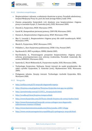 12
Kurs: Zasady pielęgnacji włosów
4.4.2 Literatura uzupełniająca
 Bezpieczeństwo i zdrowie, a substancje chemiczne w pracy. Poradnik szkoleniowy,
Instytut Medycyny Pracy im. prof. dra med. Jerzego Nofera, Łódź 1994;
 Chemia preparatów fryzjerskich i ich działanie oraz bezpieczeństwo i higiena
pracy w zawodzie fryzjer, Z. Sumirska (red.), SUZI, Warszawa 2009;
 Chorek Z., Fryzjerstwo, WSiP, Warszawa 1999;
 Gacek W., Kompendium pierwszej pomocy, CIOP-PIB, Warszawa 2002;
 Hansen A., Bezpieczeństwo i higiena pracy, WSiP, Warszawa 1998;
 Mac S., Leowski J., Bezpieczeństwo i higiena pracy dla szkół zasadniczych, WSiP,
Warszawa 1999;
 Marek Z., Fryzjerstwo, WSiP, Warszawa 1999;
 Polladino L., Kurs fryzjerstwa podstawowy, ZYSK i S-ka, Poznań 2007;
 Rączkowski B., BHP w praktyce, ODDK, Gdańsk 2005;
 Roj-Chodacka A., Przestrzeganie przepisów bezpieczeństwa i higieny pracy,
ochrony przeciwpożarowej oraz ochrony środowiska. Poradnik i materiały dla
ucznia, KOWEZiU, Warszawa 2002;
 Sumirska Z., Wach-Mińkowska B., Fryzjerstwo męskie, SUZI, Warszawa 2006;
 Technologia fryzjerstwa. Stylizacja. Zeszyt ćwiczeń do nauki przedmiotów dla
szkół o profilu fryzjerskim, Z. Sumirska (red.), Wydawnictwo SUZI, Warszawa
2009;
 Pielęgnacja włosów. Zeszyty ćwiczeń. Technologie i techniki fryzjerskie, REA,
Warszawa 2000.
4.4.3 Netografia
 http://artfryz.com.pl/53-nozyczki-degazowki-tepery;
 http://brzytwy.com.pl/galeria/?brzytwa-fryzjerska-toni-guy-na-zyletke;
 http://portalwiedzy.onet.pl/111013,,,,recepcja,haslo.html;
 http://uradka.pl/item/brzytwa-tempera.html;
 http://www.fryzjerskie.com/2670,noz-chinski-brzytwa-do-ostrzy-feather.html;
 http://www.fryzomania.pl/nozyczki-cerena-solingen-inox-degazowki-
jednostronne-rozmiar-6-0.html;
 http://www.hairextensioncanada.com/fotos/yasaka_s500_5.0.jpg;
 http://www.swiatczarnegoteriera.republika.pl/a-pielegnacja_nozyczki.html.
 