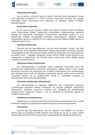 3
Kurs: Zasady pielęgnacji włosów
Umywalnia lub myjnia
Jest to miejsce, w którym myje się włosy. Umywalki mają zaokrąglone brzegi,
a ich optymalna wysokość to 1–1,20 m. Ściany w umywalni powinny być pokryte
materiałem łatwo zmywalnym oraz odpornym na działanie wilgoci i środków
dezynfekcyjnych.
Stanowisko fryzjerskie
Jest to miejsce pracy fryzjera. Składa się z konsoli z lustrem, fotela dla klienta,
stołka fryzjerskiego (hoker) i pomocnika wykonanego z odpowiedniego materiału
łatwego do czyszczenia i dezynfekcji. Powierzchnia stanowiska fryzjera to 2 m2
powierzchni podłogi. W przypadku stanowisk wolnostojących odległość między
stanowiskami wynosi co najmniej 0,75 m, a gdy konsola jest jednym długim blatem, to
odległość wynosi 1,5 m.
Instalacja elektryczna
Powinna być tak zaprojektowana, aby nie miała kontaktu z wodą i aby była
zabezpieczona przed spięciem elektrycznym. Należy przestrzegać ustalonych procedur
i bezwzględnie się do nich stosować. Żadne urządzenia elektryczne nie mogą znajdować
się blisko wody – odległość minimalna wynosi 60 cm. Każdy obwód powinien być
zaopatrzony w bezpiecznik, aby w chwili awarii można było odciąć dopływ prądu
i zapobiec powstaniu pożaru.
Instalacja wodno-kanalizacyjna
Jest odpowiedzialna za przepływ wody w zakładzie fryzjerskim, musi być
zabezpieczona odpowiednimi zaworami odcinającymi dopływ wody w razie awarii.
Kanalizacja powinna być przyłączona do instalacji wodociągowej oraz kanalizacyjnej
albo własnego ujęcia wody. W zakładzie powinna być bieżąca ciepła i zimna woda lub
urządzenia służące do jej podgrzewania. Ścieki ze wszystkich urządzeń są
odprowadzane do instalacji kanalizacyjnej.
Instalacja wentylacyjna i klimatyzacja
Jest odpowiedzialna za regulację wilgotności oraz oczyszczanie powietrza
z niezdrowych substancji lotnych unoszących się podczas zabiegów fryzjerskich.
Odpowiednia cyrkulacja powietrza w salonie jest niezbędna do prawidłowego
funkcjonowania organizmu fryzjera – jest on narażony na wdychanie oparów ze
środków chemicznych.
Instalacja przeciwpożarowa
Zakłada się, że w salonie koniecznie musi być gaśnica przeciwpożarowa i czujniki
termiczne reagujące na podwyższoną temperaturę, np. spowodowaną pożarem.
Oświetlenie
Powinno być tak umieszczone, aby nie oślepiało i nie odbijało się w lustrze.
Dobrze, gdy jest dostępne światło dzienne. Jeśli jednak nie ma go, to należy unikać
montowania świetlówek, które męczą oczy i mogą powodować błędną ocenę kolorów.
 