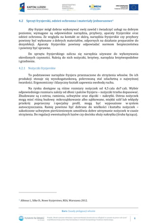 4
Kurs: Zasady pielęgnacji włosów
4.2 Sprzęt fryzjerski, odzież ochronna i materiały jednorazowe1
Aby fryzjer mógł dobrze wykonywać swój zawód i świadczyć usługi na dobrym
poziomie, wymagane są odpowiednie narzędzia, przybory, aparaty fryzjerskie oraz
odzież ochronna. Ze względu na kontakt ze skórą, narzędzia fryzjerskie czy przybory
powinny być wykonane z dobrych materiałów, odpornych na działanie preparatów do
dezynfekcji. Aparaty fryzjerskie powinny odpowiadać normom bezpieczeństwa
i powinny być sprawne.
Do sprzętu fryzjerskiego zalicza się narzędzia używane do wykonywania
określonych czynności. Należą do nich nożyczki, brzytwy, narzędzia brzytwopodobne
i grzebienie.
4.2.1 Nożyczki fryzjerskie
To podstawowe narzędzie fryzjera przeznaczone do strzyżenia włosów. Do ich
produkcji stosuje się wysokogatunkową, polerowaną stal szlachetną o najwyższej
twardości. Ergonomiczny i klasyczny kształt zapewnia swobodę ruchu.
Na rynku dostępne są różne rozmiary nożyczek od 4,5 cala do7 cali. Wybór
odpowiedniego rozmiaru zależy od dłoni i palców fryzjera – nożyczki trzeba dopasować.
Zbudowane są z ostrza, ramienia, uchwytów oraz złączki – nakrętki. Ostrza nożyczek
mogą mieć różną budowę: mikroząbkowanie albo ząbkowane, miękki szlif lub wklęsły
przekrój poprzeczny i specjalny profil, mogą być wyposażone w system
autooczyszczania. Ramię powinno być dobrane do wielkości i kształtu nożyczek –
zakończone uchwytem pierścieniowym umożliwia dobre utrzymanie nożyczek w czasie
strzyżenia. Do regulacji ewentualnych luzów czy docisku służy nakrętka (śruba łącząca).
1 Albinus I., Silke D., Nowe fryzjerstwo, REA, Warszawa 2012.
 