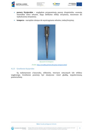 7
Kurs: Zasady pielęgnacji włosów
 pazury fryzjerskie – wyglądem przypominają pazury drapieżnika; usuwają
niewielkie ilości włosów, dając delikatne efekty strzyżenia, stosowane do
wykończenia strzyżenia;
 tempera – narzędzie służące do wystrzępiania włosów, rodzaj brzytwy.
Rysunek 4.5.Tempera
Źródło: http://uradka.pl/item/brzytwa-tempera.html
4.2.3 Grzebienie fryzjerskie
Są wykonywane z kauczuku, silikonów, tworzyw sztucznych lub włókna
węglowego. Grzebienie powinny być elastyczne i mieć gładką, wypolerowaną
powierzchnię.
 