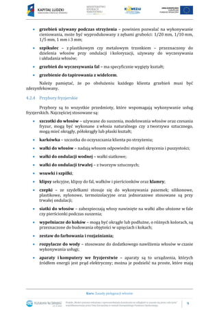 9
Kurs: Zasady pielęgnacji włosów
 grzebień używany podczas strzyżenia – powinien pozwalać na wykonywanie
cieniowania, może być wyprodukowany z zębami grubości: 1/20 mm, 1/10 mm,
1/5 mm, 1 mm i 3 mm;
 szpikulec – z plastikowym czy metalowym trzonkiem – przeznaczony do
dzielenia włosów przy ondulacji i koloryzacji, używany do wyczesywania
i układania włosów;
 grzebień do wyczesywania fal – ma specyficznie wygięty kształt;
 grzebienie do tapirowania z widelcem.
Należy pamiętać, że po obsłużeniu każdego klienta grzebień musi być
zdezynfekowany.
4.2.4 Przybory fryzjerskie
Przybory są to wszystkie przedmioty, które wspomagają wykonywanie usług
fryzjerskich. Najczęściej stosowane są:
 szczotki do włosów – używane do suszenia, modelowania włosów oraz czesania
fryzur, mogą być wykonane z włosia naturalnego czy z tworzywa sztucznego,
mogą mieć okrągły, półokrągły lub płaski kształt;
 karkówka – szczotka do oczyszczania klienta po strzyżeniu;
 wałki do włosów – nadają włosom odpowiedni stopień skręcenia i puszystości;
 wałki do ondulacji wodnej – wałki siatkowe;
 wałki do ondulacji trwałej – z tworzyw sztucznych;
 wsuwki i szpilki;
 klipsy sekcyjne, klipsy do fal, wałków i pierścionków oraz klamry;
 czepki – ze szydełkami stosuje się do wykonywania pasemek; silikonowe,
plastikowe, nylonowe, termoizolacyjne oraz jednorazowe stosowane są przy
trwałej ondulacji;
 siatki do włosów – zabezpieczają włosy nawinięte na wałki albo ułożone w fale
czy pierścionki podczas suszenia;
 wypełniacze do koków – mogą być okrągłe lub podłużne, o różnych kolorach, są
przeznaczone do budowania objętości w upięciach i kokach;
 zestaw do farbowania i rozjaśniania;
 rozpylacze do wody – stosowane do dodatkowego nawilżenia włosów w czasie
wykonywania usługi;
 aparaty i komputery we fryzjerstwie – aparaty są to urządzenia, których
źródłem energii jest prąd elektryczny; można je podzielić na proste, które mają
 