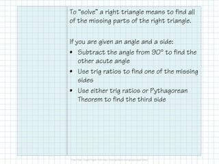 To “solve” a right triangle means to find all
of the missing parts of the right triangle.
If you are given an angle and a side:
• Subtract the angle from 90° to find the
other acute angle
• Use trig ratios to find one of the missing
sides
• Use either trig ratios or Pythagorean
Theorem to find the third side
 