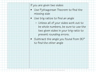 If you are given two sides:
• Use Pythagorean Theorem to find the
missing side
• Use trig ratios to find an angle
— Unless all of your sides work out to
be whole numbers, be sure to use the
two given sides in your trig ratio to
prevent rounding errors.
• Subtract the angle you found from 90°
to find the other angle
 