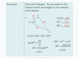 Examples Solve the triangles. Round sides to the
nearest tenth and angles to the nearest
whole degree.
1. m∠D=_____
ED = ______
BD = ______
6
67°B
E
D
adj
opp
hyp
ED
tan67
6
ED 6tan67
14.1
° =
= °
≈
m D 90 67 23∠ = − = °
2 2 2
BD 6 14.1
BD 234.81
15.3
= +
=
≈
23°
14.1
15.3
 